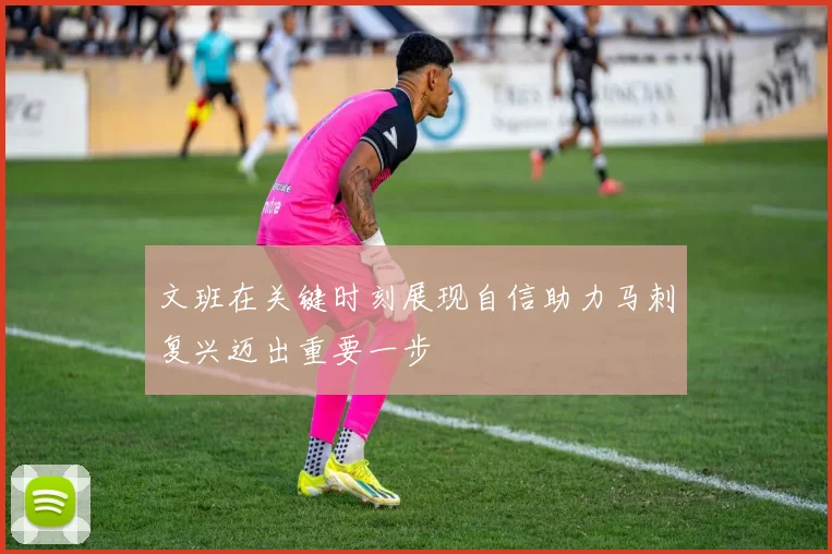 文班在关键时刻展现自信助力马刺复兴迈出重要一步