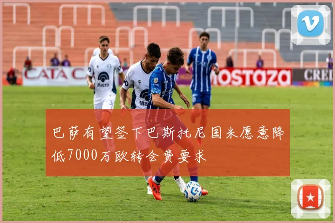 巴萨有望签下巴斯托尼国米愿意降低7000万欧转会费要求