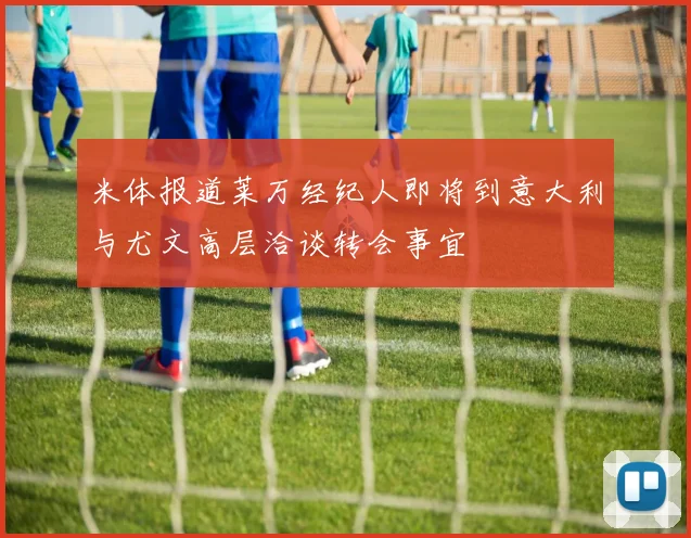 米体报道莱万经纪人即将到意大利与尤文高层洽谈转会事宜