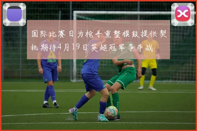 国际比赛日为枪手重整旗鼓提供契机期待4月19日英超冠军争夺战