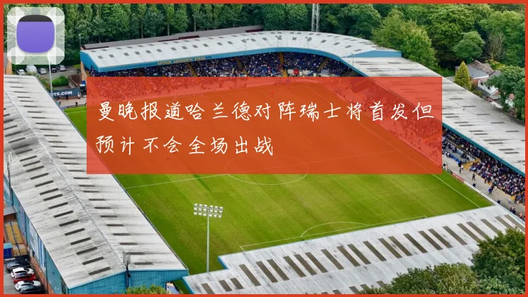 曼晚报道哈兰德对阵瑞士将首发但预计不会全场出战
