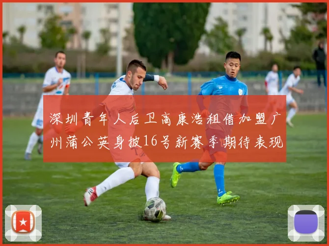 深圳青年人后卫高康浩租借加盟广州蒲公英身披16号新赛季期待表现