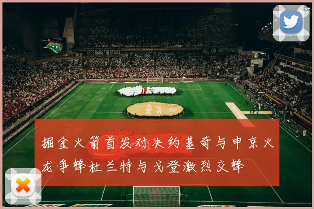 掘金火箭首发对决约基奇与申京火龙争锋杜兰特与戈登激烈交锋
