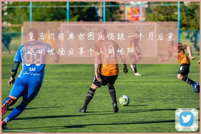皇马门将库尔图瓦伤缺一个月后重返训练场分享个人训练照