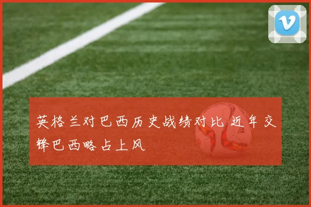 英格兰对巴西历史战绩对比 近年交锋巴西略占上风